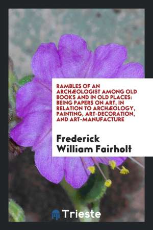 Rambles of an Archæologist Among Old Books and in Old Places: Being Papers on Art, in Relation to Archæology, Painting, Art-Decoration, and Art-Manufa de Frederick William Fairholt