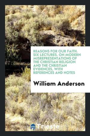 Reasons for Our Faith. Six Lectures. on Modern Misrepresentations of the Christian Religion and the Christian Evidences, with References and Notes de William Anderson