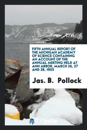 Fifth Annual Report of the Michigan Academy of Science Containing an Account of the Annual Meeting Held at Ann Arbor, March 26, 27 and 28, 1903 de Jas B. Pollock