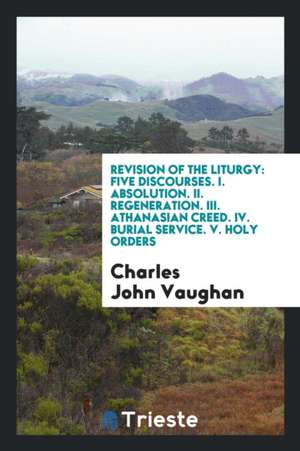 Revision of the Liturgy: Five Discourses. I. Absolution. II. Regeneration. III. Athanasian Creed. IV. Burial Service. V. Holy Orders de Charles John Vaughan