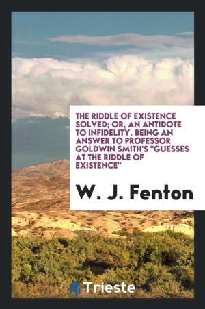 The Riddle of Existence Solved; Or, an Antidote to Infidelity, Being an Answer to Professor Goldwin Smith's Guesses at the Riddle of Existence de W. J. Fenton