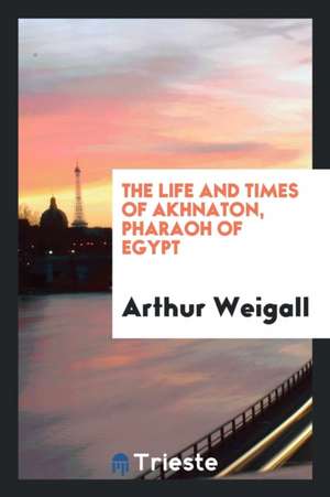 The Life and Times of Akhnaton, Pharaoh of Egypt de Arthur E. P. Brome Weigall