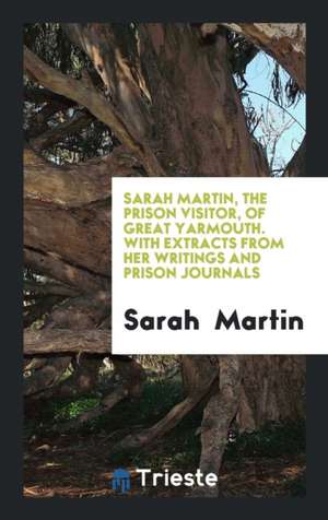 Sarah Martin, the Prison Visitor, of Great Yarmouth. with Extracts from Her Writings and Prison Journals de Sarah Martin