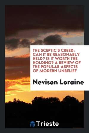 The Sceptic's Creed: Can It Be Reasonably Held? Is It Worth the Holding? a Review of the Popular Aspects of Modern Unbelief de Nevison Loraine