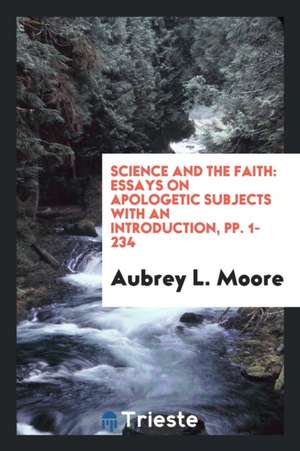 Science and the Faith: Essays on Apologetic Subjects with an Introduction, Pp. 1-234 de Aubrey L. Moore