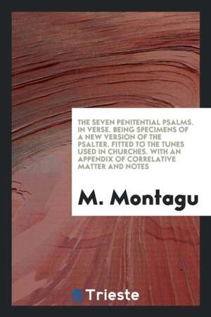 The Seven Penitential Psalms. in Verse. Being Specimens of a New Version of the Psalter. Fitted to the Tunes Used in Churches. with an Appendix of Cor de M. Montagu