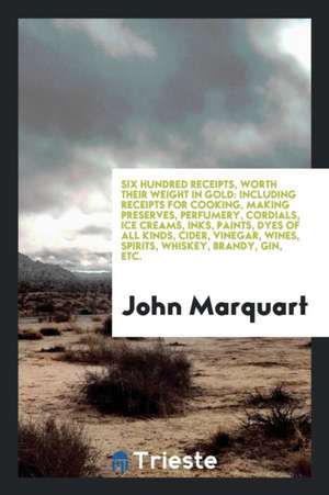 Six Hundred Receipts, Worth Their Weight in Gold: Including Receipts for Cooking, Making Preserves, Perfumery, Cordials, Ice Creams, Inks, Paints, Dye de John Marquart