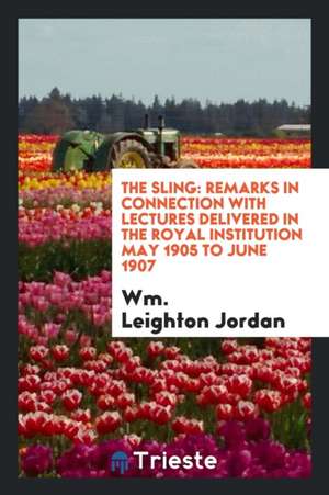 The Sling: Remarks in Connection with Lectures Delivered in the Royal Institution May 1905 to June 1907 de Wm Leighton Jordan