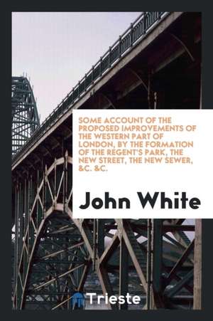 Some Account of the Proposed Improvements of the Western Part of London, by the Formation of the Regent's Park, the New Street, the New Sewer, &c. &c. de John White