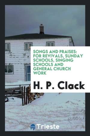 Songs and Praises: For Revivals, Sunday Schools, Singing Schools and General Church Work de H. P. Clack