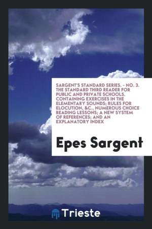 Sargent's Standard Series. - No. 3. the Standard Third Reader for Public and Private Schools. Containing Exercises in the Elementary Sounds; Rules for de Epes Sargent