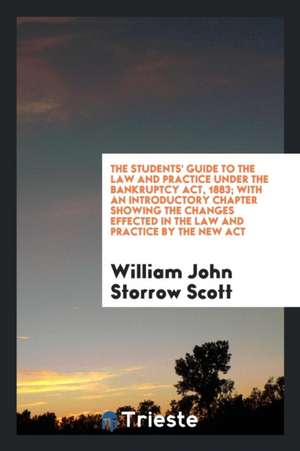 The Students' Guide to the Law and Practice Under the Bankruptcy Act, 1883; With an Introductory Chapter Showing the Changes Effected in the Law and P de William John Storrow Scott