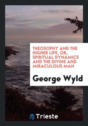 Theosophy and the Higher Life, Or, Spiritual Dynamics and the Divine and ... de George Wyld