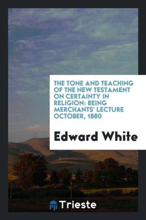 The Tone and Teaching of the New Testament on Certainty in Religion: Being Merchants' Lecture October, 1880 de Edward White