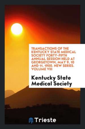 Transactions of the Kentucky State Medical Society Forty-Fifth Annual Session Held at Georgetown, May 9, 10 and 11, 1900. New Series. Volume VIII de Kentucky State Medical Society