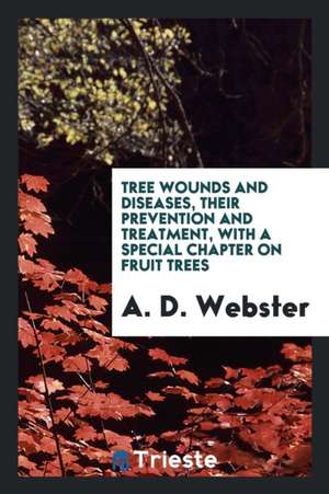 Tree Wounds and Diseases, Their Prevention and Treatment, with a Special Chapter on Fruit Trees de A. D. Webster