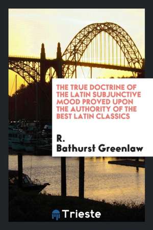 The True Doctrine of the Latin Subjunctive Mood Proved Upon the Authority of the Best Latin Classics de R. Bathurst Greenlaw