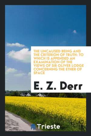 The Uncaused Being and the Criterion of Truth: To Which Is Appended an Examination of the Views of Sir Oliver Lodge Concerning the Ether of Space de E. Z. Derr