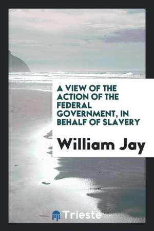 A View of the Action of the Federal Government, in Behalf of Slavery de William Jay