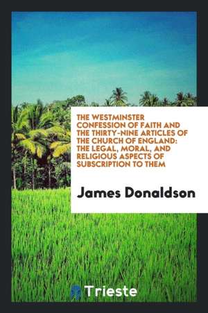 The Westminster Confession of Faith and the Thirty-Nine Articles of the Church of England: The Legal, Moral, and Religious Aspects of Subscription to de James Donaldson