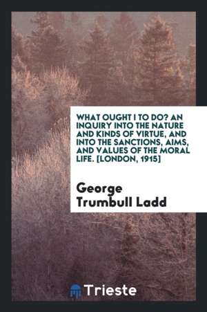 What Ought I to Do? an Inquiry Into the Nature and Kinds of Virtue, and Into the Sanctions, Aims, and Values of the Moral Life de George Trumbull Ladd