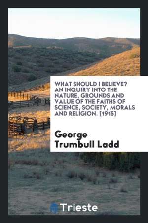 What Should I Believe? an Inquiry Into the Nature, Grounds and Value of the Faiths of Science, Society, Morals and Religion de George Trumbull Ladd