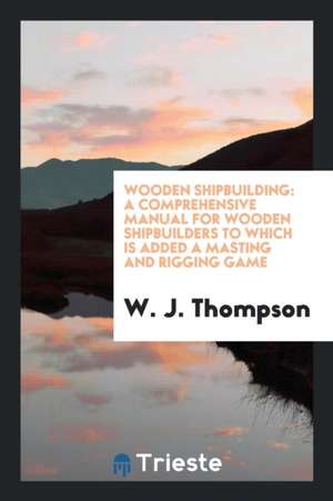 Wooden Shipbuilding: A Comprehensive Manual for Wooden Shipbuilders to Which ... de W. J. Thompson