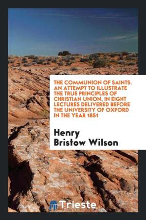 The Communion of Saints. an Attempt to Illustrate the True Principles of Christian Union, in Eight Lectures Delivered Before the University of Oxford de Henry Bristow Wilson