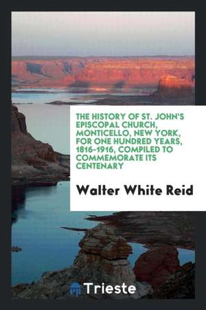 The History of St. John's Episcopal Church, Monticello, New York, for One Hundred Years, 1816-1916, Compiled to Commemorate Its Centenary; de Walter White Reid