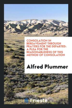 Consolation in Bereavement Through Prayers for the Departed: A Plea for the Reasonableness of This Method of Consolation de Alfred Plummer