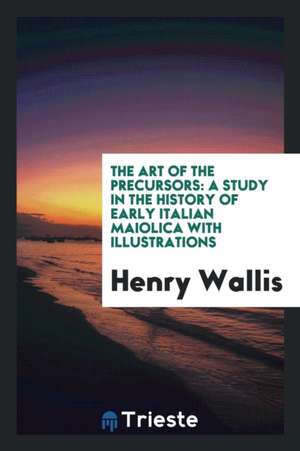 The Art of the Precursors: A Study in the History of Early Italian Maiolica with Illustrations de Henry Wallis