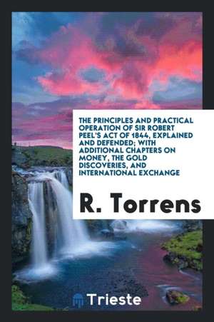 The Principles and Practical Operation of Sir Robert Peel's Act of 1844, Explained and Defended; With Additional Chapters on Money, the Gold Discoveri de R. Torrens