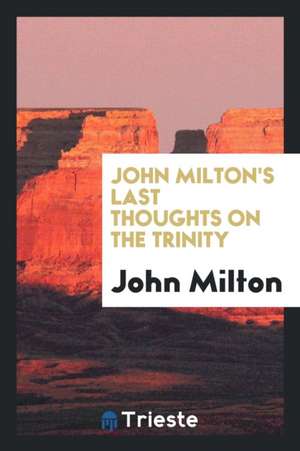 John Milton's Last Thoughts on the Trinity: Extracted from His Posthumous Work Entitled a ... de John Milton