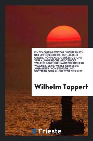 Ein Wagner-Lexicon. Wörterbuch Der Unhöflichkeit, Enthaltend Grobe, Höhnende, Gehässige Und Verläumderische Ausdrücke Welche Gegen Den Meister Richard de Wilhelm Tappert