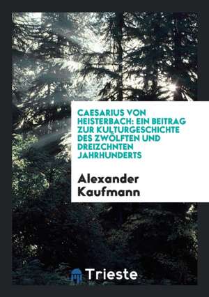 Caesarius Von Heisterbach: Ein Beitrag Zur Kulturgeschichte Des Zwölften Und ... de Alexander Kaufmann