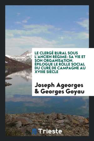 Le Clergé Rural Sous l'Ancien Régime: Sa Vie Et Son Organisation. Épilogue Le Rôlle Social Du Curé de Campagne Au Xviiie Siècle de Joseph Ageorges