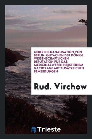 Ueber Die Kanalisation Von Berlin: Gutachen Der Königl. Wissenschaftlichen Deputation Für Das Medicinalwesen Nebst Einem Nachtrage Mit Zusätzlichen Be de Rud Virchow