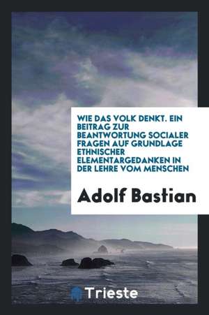 Wie Das Volk Denkt. Ein Beitrag Zur Beantwortung Socialer Fragen Auf Grundlage Ethnischer Elementargedanken in Der Lehre Vom Menschen de Adolf Bastian