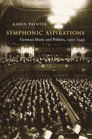 Symphonic Aspirations – German Music and Politics, 1900–1945 de Karen Painter