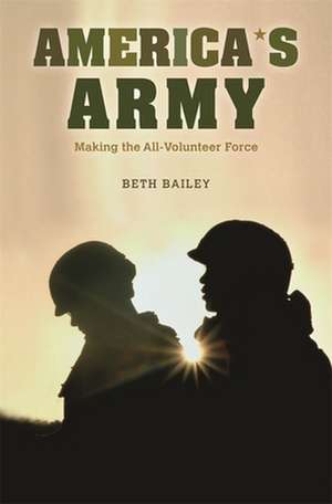 America`s Army – Making the All–Volunteer Force de Beth Bailey