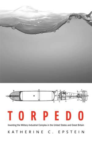 Torpedo – Inventing the Military–Industrial Complex in the United States and Great Britain de Katherine C. Epstein