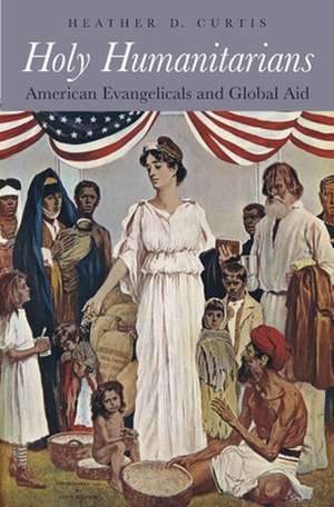 Holy Humanitarians – American Evangelicals and Global Aid de Heather D. Curtis