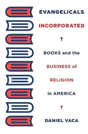 Evangelicals Incorporated – Books and the Business of Religion in America de Daniel Vaca