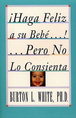 Haga Feliz a su Bebe...Pero No Lo Consienta (Raising a Happy, Unspoiled Child): Raising a Happy, Unspoiled Child de Burton L. White