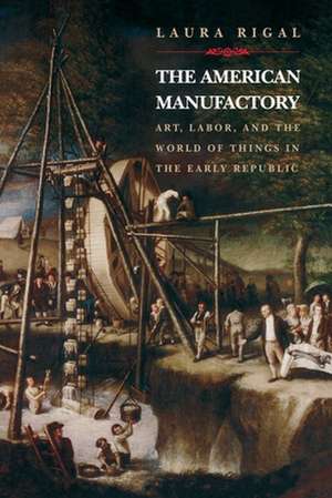 The American Manufactory – Art, Labor, and the World of Things in the Early Republic de Laura Rigal