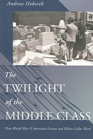 The Twilight of the Middle Class – Post–World War II American Fiction and White–Collar Work de Andrew Hoberek