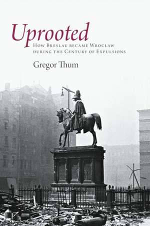 Uprooted – How Breslau Became Wroclaw during the Century of Expulsions de Gregor Thum