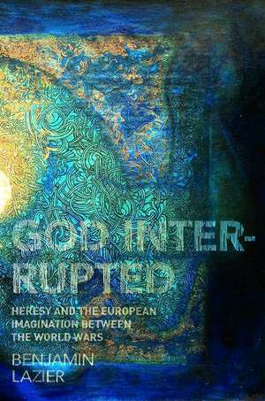 God Interrupted – Heresy and the European Imagination between the World Wars de Benjamin Lazier