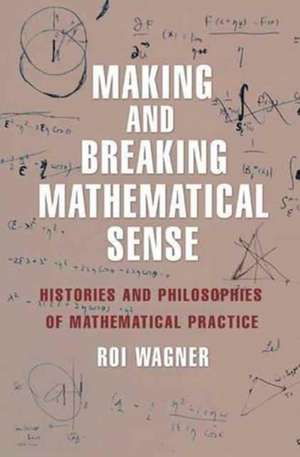 Making and Breaking Mathematical Sense – Histories and Philosophies of Mathematical Practice de Roi Wagner