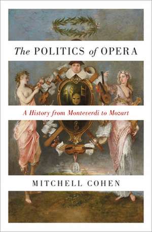 The Politics of Opera – A History from Monteverdi to Mozart de Mitchell Cohen